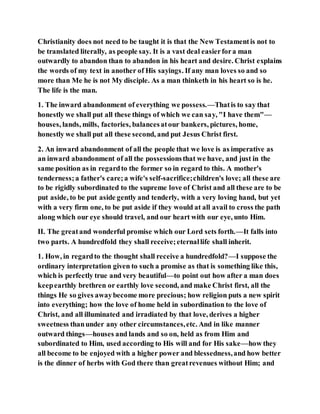 Christianity does not need to be taught it is that the New Testamentis not to
be translated literally, as people say. It is a vast deal easierfora man
outwardly to abandon than to abandon in his heart and desire. Christ explains
the words of my text in another of His sayings. If any man loves so and so
more than Me he is not My disciple. As a man thinketh in his heart so is he.
The life is the man.
1. The inward abandonment of everything we possess.—Thatis to say that
honestly we shall put all these things of which we can say, "I have them"—
houses, lands, mills, factories, balancesatour bankers, pictures, home,
honestly we shall put all these second, and put Jesus Christ first.
2. An inward abandonment of all the people that we love is as imperative as
an inward abandonment of all the possessionsthat we have, and just in the
same position as in regardto the former so in regard to this. A mother's
tenderness;a father's care;a wife's self-sacrifice;children's love; all these are
to be rigidly subordinated to the supreme love of Christ and all these are to be
put aside, to be put aside gently and tenderly, with a very loving hand, but yet
with a very firm one, to be put aside if they would at all avail to cross the path
along which our eye should travel, and our heart with our eye, unto Him.
II. The greatand wonderful promise which our Lord sets forth.—It falls into
two parts. A hundredfold they shall receive;eternallife shall inherit.
1. How, in regardto the thought shall receive a hundredfold?—I suppose the
ordinary interpretation given to such a promise as that is something like this,
which is perfectly true and very beautiful—to point out how after a man does
keepearthly brethren or earthly love second, and make Christ first, all the
things He so gives awaybecome more precious; how religion puts a new spirit
into everything; how the love of home held in subordination to the love of
Christ, and all illuminated and irradiated by that love, derives a higher
sweetness thanunder any other circumstances,etc. And in like manner
outward things—houses and lands and so on, held as from Him and
subordinated to Him, used according to His will and for His sake—how they
all become to be enjoyed with a higher power and blessedness,and how better
is the dinner of herbs with God there than greatrevenues without Him; and
 