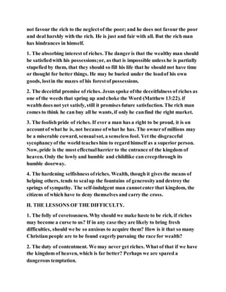 not favour the rich to the neglectof the poor; and he does not favour the poor
and deal harshly with the rich. He is just and fair with all. But the rich man
has hindrances in himself.
1. The absorbing interest of riches. The danger is that the wealthy man should
be satisfiedwith his possessions;or, as that is impossible unless he is partially
stupefied by them, that they should so fill his life that he should not have time
or thought for better things. He may be buried under the loadof his own
goods, lostin the mazes of his forestof possessions.
2. The deceitful promise of riches. Jesus spoke ofthe deceitfulness of riches as
one of the weeds that spring up and choke the Word (Matthew 13:22). if
wealth does not yet satisfy, still it promises future satisfaction. The rich man
comes to think he can buy all he wants, if only he canfind the right market.
3. The foolish pride of riches. If ever a man has a right to be proud, it is on
accountof what he is, not because ofwhat he has. The ownerof millions may
be a miserable coward, sensualsot, a senseless fool. Yet the disgraceful
sycophancyof the world teaches him to regard himself as a superior person.
Now, pride is the most effectualharrier to the entrance of the kingdom of
heaven. Only the lowly and humble and childlike can creepthrough its
humble doorway.
4. The hardening selfishness ofriches. Wealth, though it gives the means of
helping others, tends to sealup the fountains of generosityand destroy the
springs of sympathy. The self-indulgent man cannotenter that kingdom, the
citizens of which have to deny themselves and carry the cross.
II. THE LESSONS OF THE DIFFICULTY.
1. The folly of covetousness. Why should we make haste to be rich, if riches
may become a curse to us? If in any case they are likely to bring fresh
difficulties, should we be so anxious to acquire them? How is it that so many
Christian people are to be found eagerlypursuing the race for wealth?
2. The duty of contentment. We may never get riches. What of that if we have
the kingdom of heaven, which is far better? Perhaps we are spared a
dangerous temptation.
 