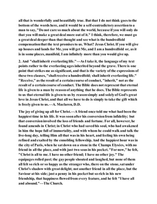 all that is wonderfully and beautifully true. But that I do not think goes to the
bottom of the words here, and it would be a self-contradictoryassertionto a
man to say, "Do not care so much about the world, because if you will only do
that you will make a greatdeal more out of it." I think, therefore, we must go
a greatdeal deeper than that thought and see what is the hundredfold
compensationthat the text promises to us. What? Jesus Christ. If you will give
up houses and lands for Me, you will get Me, and I am a hundredfold or, as it
is in some places, manifold, I am infinitely more than you would give up.
2. And "shallinherit everlasting life."—As I take it, the language ofmy text
points rather to the everlasting ages inherited beyond the grave. There is one
point that strikes me as significant, and that is the variety of the expressions of
these two clauses, "shallreceive a hundredfold; shall inherit everlasting life."
"Receive," as the result of a certaincourse of conduct, "inherit," not as the
result of a certaincourse of conduct. The Bible does not represent that eternal
life is given to a man by reasonof anything that he does. The Bible represents
to us that eternal life is given to us by reasonsimply and solelyof God's great
love in Jesus Christ, and that all we have to do is simply to take the gift which
is freely given to us.—A. Maclaren, D.D.
The joy of giving up all for Christ.—A friend once told me what had been the
happiest time in his life. It was soonafter his conversionfrom infidelity; but
that conversioninvolved the loss of friends and fortune. For all, however, he
found amends in Christ; in Christ who had savedhis soul, who had awakened
in him the hope full of immortality, and with whom he could walk and talk the
live-long day, telling Him all that was in his heart, and feeling his own being
refined and exalted by the ennobling fellowship. And the happiest hour was in
the city of Paris, when he satdown on a stone in the Champs Elysées, with no
friend in all the place, and with just two sous in his pocket. "Fornow," he felt,
"Christ is all to me. I have no other friend; I have no other joy." The
equipages rolled past; the gaypeople shouted and laughed, but none of them
all felt so rich or so happy as the strangerwho, there on the stone, satunder
Christ's shadow with greatdelight; not another friend in all the place, but the
Saviour at his side; just a penny in his pocketbut so rich in his new
friendship, that happiness flowedfrom every feature, and he felt "I have all
and abound."—The Church.
 
