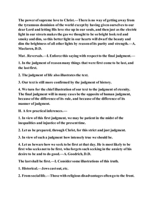 The powerof supreme love to Christ.—There is no way of getting away from
the tyrannous dominion of the world exceptby having given ourselves to our
dear Lord and letting His love rise up in our souls, and then just as the electric
light in our streets makes the gas we thought to be so bright look red and
smoky and dim, so this better light in our hearts will dwarf the beauty and
dim the brightness of all other lights by reasonofits purity and strength.—A.
Maclaren, D.D.
Mat . Reversals.—I. Enforce this saying with respectto the final judgment.—
1. In the judgment of reasonmany things that were first come to be last, and
the lastfirst.
2. The judgment of life also illustrates the text.
3. Our text is still more confirmed by the judgment of history.
4. We turn for the chief illustration of our text to the judgment of eternity.
The final judgment will in many cases be the opposite of human judgment,
because ofthe difference of its rule, and because ofthe difference of its
manner of judgment.
II. A few practicalinferences.—
1. In view of this first judgment, we may be patient in the midst of the
inequalities and injustice of the presenttime.
2. Let us be prepared, through Christ, for this strict and just judgment.
3. In view of such a judgment how intensely true we should be.
4. Let us beware how we seek to be first at that day. He is most likely to be
first who seeksnot to be first, who forgets such seeking in the anxiety of his
desire to be and to do good.—A. Goodrich, D.D.
The lastshall be first.—I. Considersome illustrations of this truth.
1. Historical.—Jewscastout, etc.
2. From sociallife.—Thosewith religious disadvantages oftengo to the front.
 