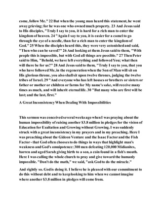 come, follow Me." 22 But when the young man heard this statement, he went
awaygrieving; for he was one who ownedmuch property. 23 And Jesus said
to His disciples, "Truly I say to you, it is hard for a rich man to enter the
kingdom of heaven. 24 "Again I say to you, it is easierfor a camel to go
through the eye of a needle, than for a rich man to enter the kingdom of
God." 25 When the disciples heard this, they were very astonishedand said,
"Then who can be saved?" 26 And looking at them Jesus saidto them, "With
people this is impossible, but with God all things are possible." 27 ThenPeter
said to Him, "Behold, we have left everything and followedYou; what then
will there be for us?" 28 And Jesus saidto them, "Truly I sayto you, that you
who have followedMe, in the regenerationwhen the Son of Man will sit on
His glorious throne, you also shallsit upon twelve thrones, judging the twelve
tribes of Israel. 29 "And everyone who has left houses orbrothers or sisters or
father or mother or children or farms for My name's sake, will receive many
times as much, and will inherit eternallife. 30 "But many who are first will be
last; and the last, first."
A GreatInconsistencyWhen Dealing With Impossibilities
This sermon was conceivedseveralweeksago whenI was praying about the
human impossibility of raising another $3.8 million in pledges for the vision of
Education for Exultation and Growing without Growing. I was suddenly
struck with a great inconsistencyin my prayers and in my preaching. Here I
was preaching about the Gideon Venture and the Isaac Factorand the Fish
Factor- that God often choosesto do things in ways that highlight man's
weakness andGod's omnipotence:300 men defeating 120,000 Midianites,
barren and agedSarah giving birth to a son, a coin found in a fish's mouth.
Here I was calling the whole church to pray and give toward the humanly
impossible. "Don't do the math," we said, "ask Godto do the miracle."
And rightly so. Godis doing it. I believe he is pleasedwith our commitment to
do this without debt and to keeplooking to him when we cannotimagine
where another $3.8 million in pledges will come from.
 