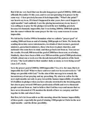 But it hit me very hard that our decade-long prayer goalof 2000 by 2000 ends
officially December31 this year, and we are not pursuing it in prayer in the
same way - I fear preciselybecause it feels impossible. "What's the point?"
our hearts say to us. If it hasn't happened in nine years, how can it happen in
eight months? And suddenly I saw the glaring inconsistencyin my heart. I
was calling us to pray for the pledges toward the new building precisely
because it is humanly impossible; but I was letting 2000 by 2000 fade quietly
into the sunset without the same prayer for the very same reason:it seems
impossible.
We felt led by God in 1990 to formulate what we calleda "prayer goal" of
sending 2000 out from us and of winning 2000 people to Christ. We broke the
sending down into careermissionaries, two kinds of short-termers, pastoral
ministers, parachurch ministers, those who leave to plant churches, and
nationals who come here to study and then go back out from us. You can see
the results. Overall, 988 toward the goalof 2000 have been sent, as of today.
Similarly, there have been a little over 500 towardthe goalof 2000 professions
of faith -about one a week over the decade insteadof the pattern of the book
of Acts: "the Lord added to their number daily as many as were being saved"
(Acts 2:47; 16:5).
So is the prayer goalof 2000 by 2000 impossible? Yes, it is -for man. But is it
impossible for God? What we have said over and over in recentweeks is:"All
things are possible with God." So the aim of this messageis to remedy the
inconsistencyof our praying and my preaching. My aim is to callus for the
next eight months not only to pray towardthe human impossibility of another
$3.8 million in pledges when you have already stretchedto the breaking point,
but also to pray toward1500 more professions offaith and overa thousand
people sentout from us. And to believe that God has ways and means that we
have never dreamed of. I'll mention the details of how we canpray and fast
togetherto this end when I close.
But first, let's let Jesus talk to us this morning about the human impossibility
of these goals - especiallythe goalof winning 1500 people to Christ in the next
eight months - and the divine possibility.
 