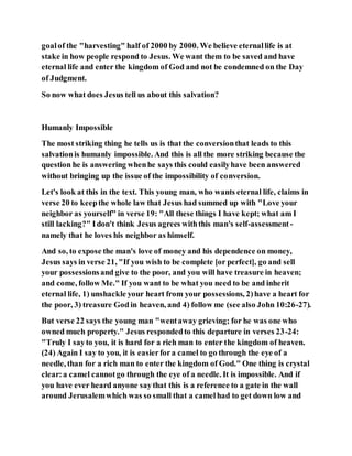 goalof the "harvesting" half of 2000 by 2000. We believe eternallife is at
stake in how people respond to Jesus. We want them to be saved and have
eternal life and enter the kingdom of God and not be condemned on the Day
of Judgment.
So now what does Jesus tell us about this salvation?
Humanly Impossible
The most striking thing he tells us is that the conversionthat leads to this
salvationis humanly impossible. And this is all the more striking because the
question he is answering whenhe says this could easilyhave been answered
without bringing up the issue of the impossibility of conversion.
Let's look at this in the text. This young man, who wants eternal life, claims in
verse 20 to keepthe whole law that Jesus had summed up with "Love your
neighbor as yourself" in verse 19: "All these things I have kept; what am I
still lacking?" Idon't think Jesus agrees withthis man's self-assessment -
namely that he loves his neighbor as himself.
And so, to expose the man's love of money and his dependence on money,
Jesus says in verse 21, "If you wish to be complete [or perfect], go and sell
your possessionsand give to the poor, and you will have treasure in heaven;
and come, follow Me." If you want to be what you need to be and inherit
eternal life, 1) unshackle your heart from your possessions, 2)have a heart for
the poor, 3) treasure God in heaven, and 4) follow me (see also John 10:26-27).
But verse 22 says the young man "wentaway grieving; for he was one who
owned much property." Jesus respondedto this departure in verses 23-24:
"Truly I sayto you, it is hard for a rich man to enter the kingdom of heaven.
(24) Again I say to you, it is easierfora camel to go through the eye of a
needle, than for a rich man to enter the kingdom of God." One thing is crystal
clear:a camel cannotgo through the eye of a needle. It is impossible. And if
you have ever heard anyone saythat this is a reference to a gate in the wall
around Jerusalemwhich was so small that a camelhad to get down low and
 