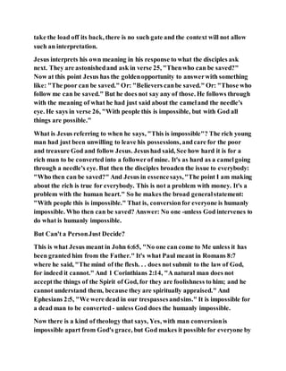 take the load off its back, there is no such gate and the context will not allow
such an interpretation.
Jesus interprets his own meaning in his response to what the disciples ask
next. They are astonishedand ask in verse 25, "Thenwho can be saved?"
Now at this point Jesus has the goldenopportunity to answerwith something
like: "The poor can be saved." Or: "Believers canbe saved." Or: "Those who
follow me can be saved." But he does not say any of those. He follows through
with the meaning of what he had just said about the cameland the needle's
eye. He says in verse 26, "With people this is impossible, but with God all
things are possible."
What is Jesus referring to when he says, "This is impossible"? The rich young
man had just been unwilling to leave his possessions, andcare for the poor
and treasure God and follow Jesus. Jesushad said, See how hard it is for a
rich man to be converted into a followerof mine. It's as hard as a camelgoing
through a needle's eye. But then the disciples broaden the issue to everybody:
"Who then can be saved?" And Jesus in essencesays,"The point I am making
about the rich is true for everybody. This is not a problem with money. It's a
problem with the human heart." So he makes the broad generalstatement:
"With people this is impossible." That is, conversionfor everyone is humanly
impossible. Who then can be saved? Answer: No one -unless God intervenes to
do what is humanly impossible.
But Can't a PersonJust Decide?
This is what Jesus meant in John 6:65, "No one can come to Me unless it has
been granted him from the Father." It's what Paul meant in Romans 8:7
where he said, "The mind of the flesh. . . does not submit to the law of God,
for indeed it cannot." And 1 Corinthians 2:14, "A natural man does not
acceptthe things of the Spirit of God, for they are foolishness to him; and he
cannot understand them, because they are spiritually appraised." And
Ephesians 2:5, "We were dead in our trespassesandsins." It is impossible for
a dead man to be converted - unless God does the humanly impossible.
Now there is a kind of theology that says, Yes, with man conversionis
impossible apart from God's grace, but God makes it possible for everyone by
 