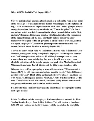 What Will We Do With This Impossibility?
Now we as individuals and as a church stand at a fork in the road at this point
in the message. 1)We can elevate our human reasonings above Scripture and
say, "Well, if conversionis impossible with man, then I'm not going to pray or
evangelize the lost. Becausemy mind tells me, What's the point?" Or 2) we
can submit to this word of Jesus and to the whole counselof God in the Bible
and say, "Because allthings are possible with God, including the conversion
of the hardest sinner and the most spiritually callous personwe know,
therefore we will pray to this all-powerful God for such conversions, and we
will speak the gospel ofChrist with greatexpectationthat this is the very
means Godwill use to do what is humanly impossible."
There is no doubt which road we should take. It is the road of confident, God-
centered, courageous, loving evangelismand prayer. "All things are possible
with God" was spokennot only over $9 million; it was spokenoveryour
waywardson and your unbelieving dad and self-sufficient brother, your
alcoholic neighborand the secularpeople you work with, Muslim Somalis of
Minneapolis and your Jewishfriends and the kids you go to schoolwith.
Who can be saved? Are you going to stop with the words, "With man this is
impossible"? Or will you go on and rejoice overthe words, "But all things are
possible with God." Think of the hardest unbeliever you know - and then say
with Jesus, "All things are possible with God." Nobody is too hard for God to
save. Therefore letus ask him to do it, and let us boldly fill our mouths with
the gospel, whichis the powerof God unto salvation.
I call you to three specific ways we can be about this as a congregationin the
next eight months:
1. Join DanHolst and the other prayer leaders and me eachmonth for First
Sunday Sunrise Prayerfrom 6:30 to 8:00 am. This will start next Sunday at
6:30 AM and continue on the first Sundays of the month for the rest of the
 