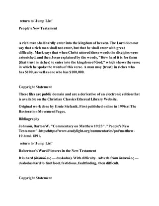 return to 'Jump List'
People's New Testament
A rich man shall hardly enter into the kingdom of heaven. The Lord does not
say that a rich man shall not enter, but that he shall enter with great
difficulty. Mark says that when Christ uttered these words the disciples were
astonished, and then Jesus explained by the words, "How hard it is for them
{that trust in riches} to enter into the kingdom of God," which shows the sense
in which he spoke the words of this verse. A man may {trust} in riches who
has $100, as wellas one who has $100,000.
Copyright Statement
These files are public domain and are a derivative of an electronic edition that
is available on the Christian ClassicsEtherealLibrary Website.
Original work done by Ernie Stefanik. First published online in 1996 atThe
RestorationMovementPages.
Bibliography
Johnson, BartonW. "Commentary on Matthew 19:23". "People's New
Testament". https:https://www.studylight.org/commentaries/pnt/matthew-
19.html. 1891.
return to 'Jump List'
Robertson's WordPictures in the New Testament
It is hard (δυσκολως — duskolōs). With difficulty. Adverb from δυσκολος —
duskolos hard to find food, fastidious, faultfinding, then difficult.
Copyright Statement
 