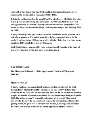 year with a view to praying that God would do the impossible, not only to
complete the pledges but to complete 2000 by 2000.
2. Join the staff and me for the usual First TuesdayFastat 12:30 this Tuesday.
We skip lunch and worship and pray from 12:30 to 1:00. Only now, we will
enlarge the focus of the first Tuesdayfasts and include our prayer that God
would do these two impossible things - finishing the pledges and finishing 2000
by 2000.
3. Pray earnestlyand expectantly - eachof us - that God would grant us each
to lead one personto Christ this year. Here I give you permission to do the
math. If we long to see 1500people profess faith in Christ this year, how many
people do 1500 people have to win? One each.
With God all things are possible. Let's believe it and let's make it the basis of
our prayer and our giving and our evangelism. Amen.
RAY PRITCHARD
The Miserable Millionaire:Christ Speak to the Problem of Misplaced
Priorities
Matthew 19:16-26
It has been almostten years since I last preachedon the story of the Rich
Young Ruler. That factwouldn’t matter except that in 1991 I startedmy
sermon with the story of a man named Lee Atwater. In the estimation of many
people, he was the man most responsible for electing George Bushpresident in
1988. Backthen he was 39 years old and on top of the world. Then out of
nowhere he developed a massive brain tumor. He was treatedand instead of
getting better, he got worse. Shortlybefore he died, Life magazine published
an article in which he evaluatedhis life in light of his terminal illness:
 