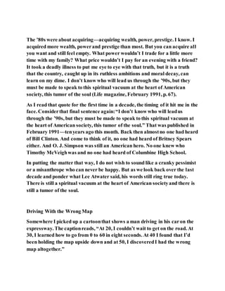 The ’80s were about acquiring—acquiring wealth, power, prestige. I know. I
acquired more wealth, powerand prestige than most. But you can acquire all
you want and still feel empty. What power wouldn’t I trade for a little more
time with my family? What price wouldn’t I pay for an evening with a friend?
It took a deadly illness to put me eye to eye with that truth, but it is a truth
that the country, caught up in its ruthless ambitions and moral decay, can
learn on my dime. I don’t know who will lead us through the ’90s, but they
must be made to speak to this spiritual vacuum at the heart of American
society, this tumor of the soul (Life magazine, February 1991, p. 67).
As I read that quote for the first time in a decade, the timing of it hit me in the
face. Considerthat final sentence again:“I don’t know who will leadus
through the ’90s, but they must be made to speak to this spiritual vacuum at
the heart of American society, this tumor of the soul.” That was published in
February 1991—tenyears ago this month. Back then almostno one had heard
of Bill Clinton. And come to think of it, no one had heard of Britney Spears
either. And O. J. Simpson was still an American hero. No one knew who
Timothy McVeighwas and no one had heard of Columbine High School.
In putting the matter that way, I do not wish to sound like a cranky pessimist
or a misanthrope who can never be happy. But as we look back over the last
decade and ponder what Lee Atwater said, his words still ring true today.
There is still a spiritual vacuum at the heart of American societyand there is
still a tumor of the soul.
Driving With the Wrong Map
Somewhere I picked up a cartoonthat shows a man driving in his caron the
expressway. The captionreads, “At 20, I couldn’t wait to get on the road. At
30, I learned how to go from 0 to 60 in eight seconds. At 40 I found that I’d
been holding the map upside down and at 50, I discoveredI had the wrong
map altogether.”
 