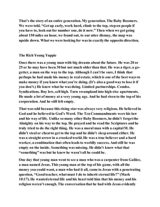 That’s the story of an entire generation. My generation. The Baby Boomers.
We were told, “Getup early, work hard, climb to the top, stepon people if
you have to, look out for number one, do it now.” Then when we got going
about 150 miles an hour, we found out, to our utter dismay, the map was
upside down. What we were looking for was in exactlythe opposite direction.
The Rich Young Yuppie
Once there was a young man with big dreams about the future. He was 20 or
25 or he may have been 30 but not much older than that. He was a tiger, a go-
getter, a man on the way to the top. Although I can’t be sure, I think that
perhaps he had made his money in realestate, which is one of the best ways to
make money if you know what you’re doing. (It’s also a goodway to lose it if
you don’t.) He knew what he was doing. Limited partnerships. Condos.
Syndications. Buy low, sell high. Turn swampland into high-rise apartments.
He made a lot of money at a very young age. And he had risen to the top of his
corporation. And he still felt empty.
That was odd because this rising starwas always very religious. He believed in
God and he believed in God’s Word. The TenCommandments were his law
and his way of life. Unlike so many other Baby Boomers, he didn’t forgetthe
Almighty on his way to the top. He prayed and he read the Scriptures and he
truly tried to do the right thing. He was a moral man with a capitalM. He
didn’t stealor cheatto get to the top and he didn’t sleeparound either. He
was a straight arrow in a crookedworld. He was a true believer and a hard
worker, a combination that often leads to worldly success. And still he was
empty on the inside. Something was missing. He didn’t know what that
“something” was but he knew he wasn’tall he could be.
One day that young man went to see a man who was a carpenter from Galilee,
a man named Jesus. This young man at the top of his game, with all the
money you could want, a man who had it all, came to Jesus with a penetrating
question, “Goodteacher, whatmust I do to inherit eternal life?” (Mark
10:17). He wantedeternal life and his heart told him that his money and his
religion weren’t enough. The conversationthat he had with Jesus evidently
 