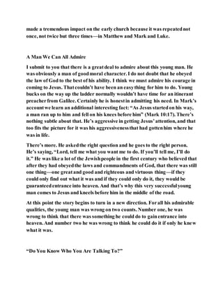 made a tremendous impact on the early church because it was repeatednot
once, not twice but three times—in Matthew and Mark and Luke.
A Man We Can All Admire
I submit to you that there is a greatdeal to admire about this young man. He
was obviously a man of goodmoral character. I do not doubt that he obeyed
the law of God to the best of his ability. I think we must admire his courage in
coming to Jesus. Thatcouldn’t have been an easything for him to do. Young
bucks on the way up the ladder normally wouldn’t have time for an itinerant
preacherfrom Galilee. Certainly he is honestin admitting his need. In Mark’s
accountwe learn an additional interesting fact: “As Jesus startedon his way,
a man ran up to him and fell on his knees before him” (Mark 10:17). There’s
nothing subtle about that. He’s aggressive in getting Jesus’attention, and that
too fits the picture for it was his aggressivenessthat had gottenhim where he
was in life.
There’s more. He askedthe right question and he goes to the right person.
He’s saying, “Lord, tell me what you want me to do. If you’ll tell me, I’ll do
it.” He was like a lot of the Jewishpeople in the first century who believed that
after they had obeyedthe laws and commandments of God, that there was still
one thing—one greatand good and righteous and virtuous thing—if they
could only find out what it was and if they could only do it, they would be
guaranteedentrance into heaven. And that’s why this very successfulyoung
man comes to Jesus and kneels before him in the middle of the road.
At this point the story begins to turn in a new direction. Forall his admirable
qualities, the young man was wrong on two counts. Number one, he was
wrong to think that there was something he could do to gainentrance into
heaven. And number two he was wrong to think he could do it if only he knew
what it was.
“Do You Know Who You Are Talking To?”
 
