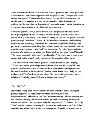 So he comes to the Lord Jesus with this crucial question. And Jesus gives him
an answerthat has confusedpeople over the generations. The questionseems
simple enough—"Whatmust I do to inherit eternal life?"—but when you
read what Jesus says back to him, it appears that either Jesus doesn’t
understand the question, or Jesus doesn’tknow the answerto the question, or
Jesus just doesn’t want to give him a straight answer.
From our point of view, it doesn’t seemas if the question and the answer
really go together. “Goodteacher, whatmust I do to inherit eternallife?”
(Mark 10:17). And this is Jesus’answer:“Why do you call me good? No one is
good—exceptGodalone” (Mark 10:18). Now that statement, besides being
confusing and seemingly irrelevant, has confusedpeople into thinking that
perhaps Jesus means something like, “Godis good, and you shouldn’t call me
goodbecause I am not really God.” As a matter of fact, that’s preciselythe
opposite of what Jesus means to say. Jesus is taking the word “good” literally.
The young man had calledhim, “Goodteacher.” He said it as a way of being
respectful, but he wasn’t really thinking of the meaning of the word.
Jesus understands that all true goodnesscomes fromGod. He’s saying,
“When you call me good, do you really know what you’re saying? If I am
goodin the ultimate sense, it’s because I am not merely a goodperson, it’s
because I am God in human flesh.” And so, when Jesus says, “Why do you
call me good?” he’s asking the question, “Do you really know who you are
talking to? And do you really know what you are saying?”
The “Big Ten”
Before the young man caneven make an answerto that point, Jesus just
plunges right on. He says, “If you want to enter life, obey the
commandments.” (He means the Ten Commandments): “Do not murder, do
not commit adultery, do not steal, do not give false testimony, honor your
father and mother, and love your neighbor as yourself” (Matthew 19:17-18).
That’s anotherpart of the story that seems a bit irrelevant to us. This fellow
wants to know how to getto heaven. In response, Jesus firstengages him in
 