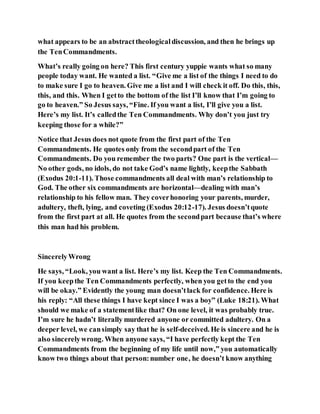what appears to be an abstracttheologicaldiscussion, and then he brings up
the TenCommandments.
What’s really going on here? This first century yuppie wants what so many
people today want. He wanted a list. “Give me a list of the things I need to do
to make sure I go to heaven. Give me a list and I will check it off. Do this, this,
this, and this. When I getto the bottom of the list I’ll know that I’m going to
go to heaven.” So Jesus says, “Fine. If you want a list, I’ll give you a list.
Here’s my list. It’s calledthe Ten Commandments. Why don’t you just try
keeping those for a while?”
Notice that Jesus does not quote from the first part of the Ten
Commandments. He quotes only from the secondpart of the Ten
Commandments. Do you remember the two parts? One part is the vertical—
No other gods, no idols, do not take God’s name lightly, keepthe Sabbath
(Exodus 20:1-11). Those commandments all deal with man’s relationship to
God. The other six commandments are horizontal—dealing with man’s
relationship to his fellow man. They coverhonoring your parents, murder,
adultery, theft, lying, and coveting (Exodus 20:12-17). Jesus doesn’tquote
from the first part at all. He quotes from the secondpart because that’s where
this man had his problem.
SincerelyWrong
He says, “Look, you want a list. Here’s my list. Keep the Ten Commandments.
If you keepthe Ten Commandments perfectly, when you getto the end you
will be okay.” Evidently the young man doesn’tlack for confidence. Here is
his reply: “All these things I have kept since I was a boy” (Luke 18:21). What
should we make of a statementlike that? On one level, it was probably true.
I’m sure he hadn’t literally murdered anyone or committed adultery. On a
deeper level, we cansimply say that he is self-deceived. He is sincere and he is
also sincerelywrong. When anyone says, “I have perfectly kept the Ten
Commandments from the beginning of my life until now,” you automatically
know two things about that person:number one, he doesn’t know anything
 