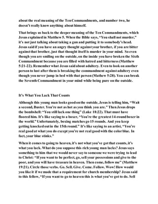 about the real meaning of the TenCommandments, and number two, he
doesn’t really know anything about himself.
That brings us back to the deepermeaning of the Ten Commandments, which
Jesus explained in Matthew 5. When the Bible says, “You shall not murder,”
it’s not just talking about taking a gun and putting it to somebody’s head.
Jesus saidif you have an angry thought againstyour brother, if you are bitter
againstthat brother, just that thought itself is murder in your mind. So even
though you are smiling on the outside, on the inside you have broken the Sixth
Commandment because you are filled with hatred and bitterness (Matthew
5:21-22). Rememberwhat Jesus saidabout adultery. Even to look on another
person to lust after them is breaking the commandment againstadultery even
though you never jump in bed with that person(Mathew 5:28). You can break
the Seventh Commandment in your mind while being pure on the outside.
It’s What You Lack That Counts
Although this young man looks goodonthe outside, Jesus is telling him, “Wait
a second, Buster. You’re not as hot as you think you are.” ThenJesus drops
the bombshell: “You still lack one thing” (Luke 18:22). That must have
floored him. It’s like saying to a boxer, “You’re the greatest14-roundboxer in
the world.” Unfortunately, boxing matches go 15 rounds. And you keep
getting knockedoutin the 15th round.” It’s like saying to an artist, “You’re
real goodat what you do except you’re not real goodwith the colorblue. In
fact, your blue stinks.”
When it comes to going to heaven, it’s not what you’ve gotthat counts, it’s
what you lack. What do you suppose this rich young man lacks? Jesus says
something to him that we would never sayto someone we were trying to lead
to Christ: “If you want to be perfect, go, sell your possessions and give to the
poor, and you will have treasure in heaven. Then come, follow me” (Matthew
19:21). Circle those verbs. Go. Sell. Give. Come. Follow. Wow!How would
you like it if we made that a requirement for church membership? Jesus said
to this fellow, “If you want to go to heaven this is what you’ve got to do. Sell
 