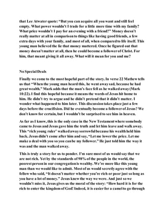 that Lee Atwater quote: “But you can acquire all you want and still feel
empty. What power wouldn’t I trade for a little more time with my family?
What price wouldn’t I pay for an evening with a friend?” Money doesn’t
really matter at all in comparisonto things like having goodfriends, a few
extra days with your family, and most of all, when comparedto life itself. This
young man believed the lie that money mattered. Once he figured out that
money doesn’tmatter at all, then he could become a followerof Christ. For
him, that meant giving it all away. What will it mean for you and me?
No SpecialDeals
Finally we come to the most hopeful part of the story. In verse 22 Mathew tells
us that “When the young man heard this, he went awaysad, because he had
greatwealth.” Mark adds that the man’s face fell as he walkedaway(Mark
10:22). I find this hopeful because it means the words of Jesus hit home to
him. He didn’t try to argue and he didn’t pretend that it didn’t matter. I
wonder what happened to him later. This discussiontakes place just a few
days before the crucifixion. Did he eventually become a followerof Jesus? We
don’t know for certain, but I wouldn’t be surprised to see him in heaven.
As far as I know, this is the only case in the New Testamentwhere somebody
came to Jesus and Jesus gave him the truth and let him leave and walk away.
This “rich young ruler’ walkedawaysorrowfulbecause his wealthheld him
back. Jesus didn’t come after him and say, “Let me lowerthe price. Let me
make a deal with you so you canbe my follower.” He just told him the way it
was and the man walkedaway.
This is truly a story for us to ponder. I’m sure most of us would say that we
are not rich. Yet by the standards of 98% of the people in the world, the
poorestpersonin our congregationis wealthy. We’re more like this young
man than we would like to admit. Mostof us would secretlyagree with the
fellow who said, “It doesn’t matter whether you’re rich or poor just so long as
you have a lot of money.” Jesus knew the way we were. And just so we
wouldn’t miss it, Jesus gives us the moral of the story: “How hard it is for the
rich to enter the kingdom of God! Indeed, it is easierfor a camelto go through
 