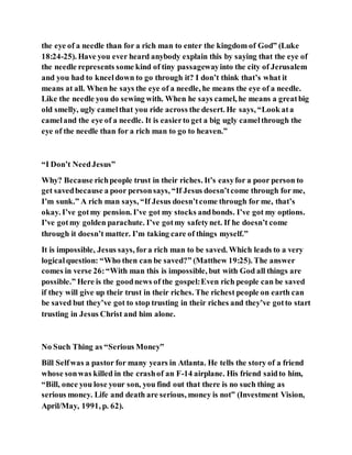 the eye of a needle than for a rich man to enter the kingdom of God” (Luke
18:24-25). Have you ever heard anybody explain this by saying that the eye of
the needle represents some kind of tiny passagewayinto the city of Jerusalem
and you had to kneeldown to go through it? I don’t think that’s what it
means at all. When he says the eye of a needle, he means the eye of a needle.
Like the needle you do sewing with. When he says camel, he means a greatbig
old smelly, ugly camelthat you ride across the desert. He says, “Look ata
cameland the eye of a needle. It is easierto get a big ugly camelthrough the
eye of the needle than for a rich man to go to heaven.”
“I Don’t NeedJesus”
Why? Because richpeople trust in their riches. It’s easyfor a poor person to
get savedbecause a poor personsays, “If Jesus doesn’tcome through for me,
I’m sunk.” A rich man says, “If Jesus doesn’tcome through for me, that’s
okay. I’ve gotmy pension. I’ve got my stocks andbonds. I’ve got my options.
I’ve gotmy golden parachute. I’ve gotmy safetynet. If he doesn’t come
through it doesn’t matter. I’m taking care of things myself.”
It is impossible, Jesus says, fora rich man to be saved. Which leads to a very
logicalquestion: “Who then can be saved?” (Matthew 19:25). The answer
comes in verse 26:“With man this is impossible, but with God all things are
possible.” Here is the goodnews of the gospel:Even rich people can be saved
if they will give up their trust in their riches. The richest people on earth can
be saved but they’ve got to stop trusting in their riches and they’ve gotto start
trusting in Jesus Christ and him alone.
No Such Thing as “Serious Money”
Bill Selfwas a pastor for many years in Atlanta. He tells the story of a friend
whose sonwas killed in the crashof an F-14 airplane. His friend saidto him,
“Bill, once you lose your son, you find out that there is no such thing as
serious money. Life and death are serious, money is not” (Investment Vision,
April/May, 1991, p. 62).
 