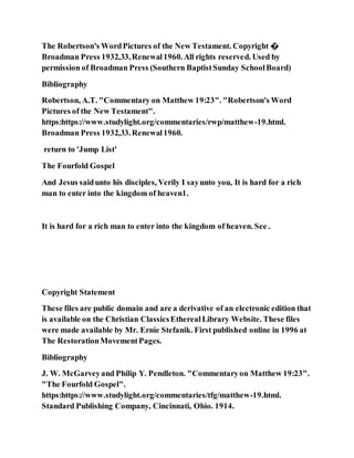 The Robertson's WordPictures of the New Testament. Copyright �
Broadman Press 1932,33,Renewal1960. All rights reserved. Used by
permission of Broadman Press (Southern BaptistSunday SchoolBoard)
Bibliography
Robertson, A.T. "Commentary on Matthew 19:23". "Robertson's Word
Pictures of the New Testament".
https:https://www.studylight.org/commentaries/rwp/matthew-19.html.
Broadman Press 1932,33.Renewal1960.
return to 'Jump List'
The Fourfold Gospel
And Jesus saidunto his disciples, Verily I sayunto you, It is hard for a rich
man to enter into the kingdom of heaven1.
It is hard for a rich man to enter into the kingdom of heaven. See .
Copyright Statement
These files are public domain and are a derivative of an electronic edition that
is available on the Christian ClassicsEtherealLibrary Website. These files
were made available by Mr. Ernie Stefanik. First published online in 1996 at
The RestorationMovementPages.
Bibliography
J. W. McGarveyand Philip Y. Pendleton. "Commentaryon Matthew 19:23".
"The Fourfold Gospel".
https:https://www.studylight.org/commentaries/tfg/matthew-19.html.
Standard Publishing Company, Cincinnati, Ohio. 1914.
 