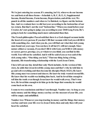 We’re just entering tax season. It’s amazing, isn’t it, when we do our income
tax and look at all those forms—Schedule A, B, C, D, E, G, Supplemental
Income, Rental Income, Farm Income, Depreciation, and all the rest. We
punch in all the numbers and when we’re finished, we figure out the bottom
line. And we evaluate how we did lastyear according to the bottom line of our
tax return. But that’s not the real “bottom line.” When you stand before your
Creator, he’s not going to judge you according to your 1040 Long Form. He’s
going to look for something much more substantial than that.
The French philosopher Pascalsaidthat there is a God-shapedvacuum inside
the heart of every person. If you don’t fill that vacuum with God you will fill it
with something else. And when you do, you will find out what that rich young
man found out years ago. You can have it all but it’s still not enough. Since
nature abhors a vacuum, if you don’t fill it with God, you’ll fill it with money
or career, power, prestige, sex, or whateveryou think you canfind in this
world. You will not be satisfied. And it will be said of you as was said of the
rich young ruler, “One thing you lack.” Thatone thing being a living,
dynamic, life-transforming relationship with the Lord Jesus Christ.
I have left out one tiny detail that only Mark includes. In his versionof this
story, he adds that Jesus lovedthis young man and that’s why he told him to
go and sell everything and then become his disciple (Mark 10:21). He knew
this young man was earnestand sincere. He knew he truly wanted eternallife.
He knew that his wealth was holding him back. And he loved him enough to
tell him the truth even though Jesus knew he would walk away. That’s true
love. He loved him enough to let him go in the hope that somedayhe would
come back on his own.
I come to two conclusions and then I am through. Number one: As long as you
make money and the things money can buy are the measure of your life, you
will be empty and unfulfilled.
Number two: Whenever you stop trusting in money and the things that money
can buy and turn your life over to Jesus Christ, then and only then will your
heart be satisfied.
 