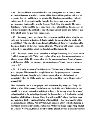 v.16 Luke adds the information that this young man was a ruler, a man
of some substance in society. A man of his time and his spiritual culture, he
assumes that eternal life is to be obtained by his doing something. Indeed,
what gooddeed suggests thathe thought that there was some specific
performance that would earn the favor of God. Give him credit. He was at
leastconcernedabout the most important issue: eternal life. In any case, his
attitude is manifestly not that of one who sees himselfneedy and helpless as a
little child, as in the previous paragraph.
v.17 In a very typical way Jesus forces the man to think about what he just
said and the words he just used. Just what did he mean when he spoke of a
goodthing? The one who is goodnessitselfdefines it for everyone else and he
has done that in his law, his commandments. When we talk about eternallife,
after all, we are talking about God and about his standards.
v.19 In answerto the man’s question, which perhaps may be takento mean,
“which ones especially?”the Lord replies with a selection:commandments six
through nine of the 10 commandments, then commandment 5, out of order,
and then one of the two summary commandments, “Love your neighbor as
yourself.”
v.20 It is only because ofthe influence of Christianity in Westernculture
over the past 2000 years that people blanch at the young man’s response.
Imagine, this man thought he kept the commandments of God and, so
completely, that he felt he could move on to something else in his pursuit of
eternal life!
But, the fact is, this is what people think whatever they may say. Theystill
think it after 2000 years of the influence of the Bible and Christianity in the
world. It is man’s natural soteriologicaltheory, the theory about the way of
salvationthat is the default position of the human heart. It is also the explicit
teaching of all other religions. Even if people wouldn’t claim that they were
perfect, they think – vast multitudes of them think – that they have kept the
commandments of God. Allen Pritzlaff, in a recentletter, tells of attending a
service in a mosque in Omaha, Nebraska. “While visiting a supporting church
in Omaha, Nebraska,I took a member of the church to visit a localmosque on
 