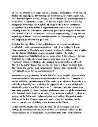 a Friday to observe their congregationalprayer. The ritual prayer, all done in
Arabic and accompaniedby bowing and prostrations, is always at 2:00 p.m.
localtime throughout North America, and the sermon by the imam (leader of
the mosque) is before that, about 1:30. The imam preachedin Arabic, and
interpreted for himself into English. Although we both knew that Islam
teaches that entry into heavenis dependant upon your works, it was still
shocking to hear a sermon that so stridently preachedit. He presented all the
five “pillars” of Islam (recitation of the creed, prayer, tithing, fasting and the
pilgrimage to Mecca)andsaid that if you do not do them frequently enough
and properly, you will surely go to hell.”
Well, the flip side of that is that, in this imam’s view, you canand many
people do keepthe commandments, those required by God according to
Islam, and many will go to heaven because they have kept them. And what is
true in Islam is widely true in American civil religion– the sort of
unexamined, superficial faith of a greatmany of our fellow citizens – they too
think that they will go to heaven because they have been pretty good,
reasonablygood, acceptablygoodat keeping the commandments of God.
They tell the survey takers this just like this man told Jesus the same thing.
They think and say that even though survey takers tell us that most of them
can’t actually name the ten commandments!
And there were a greatmany Jews in Jesus’day who thought the same of the
ten commandments and the other commandments of the law. Thatman is
able to fulfill the commandments of God perfectly, or at leastadequately, was
so firmly believed by the rabbis that they spoke in all seriousnessofpeople
who had kept the law of God from A to Z. Obviously, only the personwho
has a very superficialview of the law and does not understand the seriousness
of its demands could think such a thing. Only someone who had very little or
no sense of the holiness of Godcould think such a thing. But such was the
thinking of the Lord’s contemporaries andit is just this thinking that he
protests so often and especiallyin the Sermon on the Mount.
On the other hand, the man thinks he may still be lacking in some way.
Perhaps he himself realizes instinctively that all is not well in his soul. His
consciencemay be troubling him. Jesus omitted the 10th commandment,
 