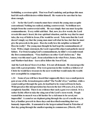 forbidding a covetous spirit. That was Paul’s undoing and perhaps this man
had felt such selfish desires within himself. He wants to be sure that he has
done enough.
v.21 So far the Lord’s remarks must have struck the young man as quite
conventional. Nothing too radical, nothing controversial. No brilliant new
insight from the controversialrabbi. He says simply that one must keepthe
commandments. Every rabbi said that. But, now, in a few words, the Lord
reveals this man’s heart, his true spiritual situation, and the way that he must
take, the way of faith in Jesus, if he would be saved. Take note that the Lord
doesn’t simply say that the young man must sellwhat he has, but that he must
give the proceeds to the poor. Does he really love his neighbor as himself?
Does he really? The young man thought he had kept the commandments of
God. With a single statement, the Lord exposedhis abjectand pathetic moral
failure. Far from keeping God’s commandments, he didn’t even understand
the first commandment. “You shall have no other God’s before me.” But
money was this man’s god. Jesus askedhim to do what Peter, James, John,
and Matthew had done – leave all to follow the Sonof God.
And the Lord doesn’tleave it at that. It is not all demand. He encouragesthe
man with a great promise: If he were generous in this world as a followerof
Christ he would have treasure in the next world that would make his wealth
now seempitiful in comparison.
v.24 Some of you will have heard that supposedly there was a small postern
gate at one of the Jerusalemgates called“The Needle’sEye,” andthat, while a
camelcould getthrough the gate, its loadhad to be removed from its back.
Widespreadas this interpretation has been in the last 150 years, it is, in fact,
completely fanciful. There is no evidence that such a gate ever existed. It is a
rather feeble effort to take the sting out of the Lord’s stern words. People
wanted him to mean it was a bit harder for a rich man to be saved, not
impossible! A camelor an elephant going through the eye of a needle was, in
fact, a familiar proverb in those days and describedsomething that was
humanly impossible. It amounted to the largestanimal found in Palestine of
that day going through the smallestopening in common use. [Morris, 493]
 
