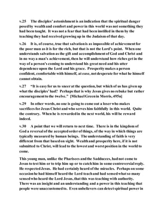 v.25 The disciples’astonishment is an indication that the spiritual danger
posedby wealthand comfort and powerin this world was not something they
had been taught. It was not a fear that had been instilled in them by the
teaching they had receivedgrowing up in the Judaism of that day.
v.26 It is, of course, true that salvationis as impossible of achievementfor
the poor man as it is for the rich, but that is not the Lord’s point. When one
understands salvation as the gift and accomplishmentof God and Christ and
in no waya man’s achievement, then he will understand how riches get in the
way of a person’s coming to understand his greatneed and his utter
dependence upon the Lord and his grace. Prosperitymakes a person
confident, comfortable with himself, at ease, notdesperate for what he himself
cannot obtain.
v.27 “It is easyfor us to sneerat the question, but which of us has given up
what the disciples’had? Perhaps that is why Jesus gives no rebuke but rather
encouragementto the twelve.” [MichaelGreenin Morris, 495n]
v.29 In other words, no one is going to come out a loserwho makes
sacrifices forJesus Christ and who serves him faithfully in this world. Quite
the contrary. When he is rewardedin the next world, his will be reward
indeed.
v.30 A point that we will return to next time. There is in the kingdom of
God a reversalof the acceptedorderof things, of the way in which things are
typically measured by human beings. The understanding of faith is very
different from that basedon sight. Wealthand prosperity here, if it is not
submitted to Christ, will lead to the lowestand worstposition in the world to
come.
This young man, unlike the Pharisees andthe Sadducees, hadnot come to
Jesus to test him or to trip him up or to catchhim in some controversialreply.
He respectedJesus. He had certainly heard of the miracles. Perhaps on some
occasionhe had himself heard the Lord teachand had sensedwhatso many
sensedwho heard the Lord Jesus, that this was teaching with authority.
There was an insight and an understanding and a power in this teaching that
people were unaccustomedto. Even unbelievers can detectspiritual power in
 