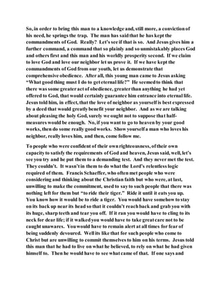 So, in order to bring this man to a knowledge and, still more, a convictionof
his need, he springs the trap. The man has saidthat he has kept the
commandments of God. Really? Let’s see if that is so. And Jesus gives him a
further command, a command that so plainly and so unmistakably places God
and others first and this man and his worldly prosperity second. If we claim
to love God and love our neighbor let us prove it. If we have kept the
commandments of God from our youth, let us demonstrate that
comprehensive obedience. After all, this young man came to Jesus asking
“What goodthing must I do to geteternal life?” He seemedto think that
there was some greateractof obedience, greaterthan anything he had yet
offered to God, that would certainly guarantee him entrance into eternal life.
Jesus told him, in effect, that the love of neighbor as yourself is best expressed
by a deed that would greatlybenefit your neighbor. And as we are talking
about pleasing the holy God, surely we ought not to suppose that half-
measures would be enough. No, if you want to go to heaven by your good
works, then do some really goodworks. Show yourselfa man who loves his
neighbor, really loves him, and then, come follow me.
To people who were confident of their ownrighteousness, oftheir own
capacityto satisfy the requirements of God and heaven, Jesus said, well, let’s
see you try and he put them to a demanding test. And they never met the test.
They couldn’t. It wasn’tin them to do what the Lord’s relentless logic
required of them. Francis Schaeffer, who often met people who were
considering and thinking about the Christian faith but who were, at last,
unwilling to make the commitment, used to sayto such people that there was
nothing left for them but “to ride their tiger.” Ride it until it eats you up.
You know how it would be to ride a tiger. You would have somehow to stay
on its back up near its head so that it couldn’t reachback and grab you with
its huge, sharp teeth and tear you off. If it ran you would have to cling to its
neck for dear life; if it walkedyou would have to take greatcare not to be
caught unawares. Youwould have to remain alert at all times for fear of
being suddenly devoured. Wellits like that for such people who come to
Christ but are unwilling to commit themselves to him on his terms. Jesus told
this man that he had to live on what he believed, to rely on what he had given
himself to. Then he would have to see whatcame of that. If one says and
 