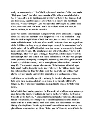 really means nowadays, “Idon’t believe in moral absolutes,”all we can sayis
“Ride your tiger.” See what you canmake of life without moral absolutes.
See if you can live a life that is consistentwith your beliefs that does not lead
you to despair. See if you canlook your beliefs in the eye and face them
squarely. “Ride your tiger.” And when you tire of trying to make falsehood
work, then come back to Christ. You’ll be ready to follow him then, no
matter the cost, no matter the sacrifice.
Jesus was not like some modern evangelists who are so anxious to see people
savedthat they hide the truth from people who seemto be interested. They
hide the radical implications of faith in Christ, the sacrificesthat one must
make as his followers, the hatred of the world, the temptations and opposition
of the Evil One, the long struggle aheadto put to death the remnants of one’s
sinful nature, all the difficulties that come to a man or womanwho believes in
Jesus and follows him. The greatevangelists ofChristian history never hid
those things. They were quite willing, as Jesus was, to tell someone who was
considering Christ and faith in him that a commitment to Christ was going to
costa greatdeal: was going to costpride, costenergyand effort, perhaps cost
friends, certainly costmoney, and in some places and some times costone’s
very life. They wanted anyone who came to Christ to do so with their eyes
fully open! And believing in God’s powerful grace, they did not doubt that
the Holy Spirit could draw to Christ even that man who saw with perfect
clarity just how greata sacrifice this commitment would require of him.
And it is so no matter the sacrifice;not only for the rich who are anxious to
hold on to their money and don’t want to use it for the sake ofChrist’s
kingdom. There are many sacrifices, many prices to be paid for following
Jesus.
John Stott tells of having spokenat the University of Michigan some years ago
and, during the time he was there, he went to the barber shot at the Student
Union to gethis hair cut. A young mathematics teachercame in and engaged
him in conversation, describing some of the intellectualdifficulties that he
found with the Christian faith. John Stott heard him out and then ‘took the
liberty of telling him of the change from selfto unself that would have to take
place if ever he committed his life to Christ, how he’d have to make Christ the
 