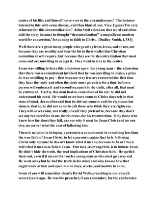 centre of his life, and himself move over to the circumference.’ The lecturer
listened to this with some dismay, and then blurted out, ‘Gee, I guess I’m very
reluctant for this decentralization!’ John Stott seizedon that word and often
told the story because he thought “decentralization” ‘a magnificent modern
word for conversion,’for coming to faith in Christ. [Dudley-Smith, i, 384]
Well there are a great many people who go awayfrom Jesus, sador not, not
because they are wealthy and fear the hit to their wallet that Christian
commitment will require, but because they see the decentralizationthat must
come and are unwilling to acceptit. They want to stayin the center.
Jesus was willing to force this admissionupon this young man – the admission
that there was a commitment involved that he was unwilling to make, a price
he was unwilling to pay – first because very few are converted the first time
they hear the truth and often the truth must percolate for a time before a
person will embrace it and secondbecause it is the truth, after all, that must
be embraced. Factis, this man had no convictionof his sin; he did not
understand his need. He would never have come to Christ sincerelyin that
state of mind. Jesus oftensaid that he did not come to call the righteous but
sinners, that is, he did not come to call those who think they are righteous.
They will never come, not really, evenif they pretend to, because they don’t
see any real need for Jesus, forhis cross, for his resurrection. Only those who
know how far short they fall, can see why it must be Jesus Christand no one
else, no matter what the costof following him.
There is no point in bringing a personto a commitment to something less than
the true faith of Jesus Christ, to let a personimagine that he is following
Christ only because he doesn’tknow what it means, because he hasn’t been
told what it means to follow Jesus. Our task, as evangelists,is to imitate Jesus.
He didn’t hide the truth, the real implications of Christian faith. He spelled
them out, even if it meant that such a young man as this must go awaysad.
He went awaybut he had the truth in his mind and who knows how that
might work at him and upon him in days, weeks, andmonths to come.
Some of you will remember clearlyDavid Wells preaching in our church
severalyears ago. He was the preacher, if you remember, for the celebration
 