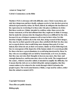 return to 'Jump List'
Calvin's Commentary on the Bible
Matthew 19:23.A rich man will with difficulty enter. Christ warns them, not
only how dangerous and how deadly a plague avarice is, but also how greatan
obstacle is presented by riches. In Mark, indeed, he mitigates the harshness of
his expression, by restricting it to those only who place confidence in riches
But these words are, I think, intended to confirm, rather than correct, the
former statement, as if he had affirmed that they ought not to think it strange,
that he made the entrance into the kingdom of heaven so difficult for the rich,
because it is an evil almost common to all to trust in their riches Yet this
doctrine is highly useful to all; to the rich, that, being warned of their danger,
they may be on their guard; to the poor, that, satisfiedwith their lot, they may
not so eagerlydesire what would bring more damage than gain. It is true
indeed, that riches do not, in their own nature, hinder us from following God;
but, in consequenceofthe depravity of the human mind, it is scarcelypossible
for those who have a greatabundance to avoid being intoxicated by them. So
they who are exceedinglyrich are held by Satanbound, as it were, in chains,
that they may not raise their thoughts to heaven; nay more, they bury and
entangle themselves, and became utter slaves to the earth. The comparisonof
the camel. , which is soonafter added, is intended to amplify the difficulty; for
it means that the rich are so swelledwith pride and presumption, that they
cannot endure to be reduced to the straits through which Godmakes his
people to pass. The word camel denotes, I think, a rope used by sailors, rather
than the animal so named. (633)
Copyright Statement
These files are public domain.
Bibliography
 