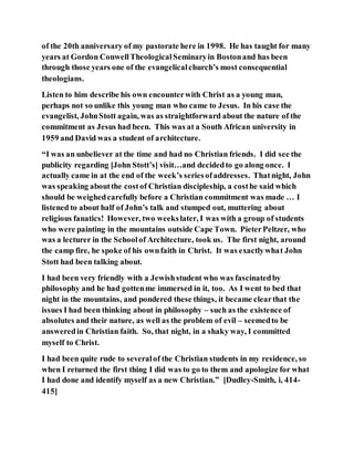 of the 20th anniversary of my pastorate here in 1998. He has taught for many
years at Gordon ConwellTheologicalSeminaryin Bostonand has been
through those years one of the evangelicalchurch’s most consequential
theologians.
Listen to him describe his own encounterwith Christ as a young man,
perhaps not so unlike this young man who came to Jesus. In his case the
evangelist, JohnStott again, was as straightforward about the nature of the
commitment as Jesus had been. This was at a South African university in
1959 and David was a student of architecture.
“I was an unbeliever at the time and had no Christian friends. I did see the
publicity regarding [John Stott’s] visit…and decidedto go along once. I
actually came in at the end of the week’s seriesofaddresses. Thatnight, John
was speaking aboutthe costof Christian discipleship, a costhe said which
should be weighedcarefully before a Christian commitment was made … I
listened to about half of John’s talk and stumped out, muttering about
religious fanatics! However, two weekslater, I was with a group of students
who were painting in the mountains outside Cape Town. PieterPeltzer, who
was a lecturer in the Schoolof Architecture, took us. The first night, around
the camp fire, he spoke of his ownfaith in Christ. It was exactlywhat John
Stott had been talking about.
I had been very friendly with a Jewishstudent who was fascinatedby
philosophy and he had gottenme immersed in it, too. As I went to bed that
night in the mountains, and pondered these things, it became clearthat the
issues I had been thinking about in philosophy – such as the existence of
absolutes and their nature, as well as the problem of evil – seemedto be
answeredin Christian faith. So, that night, in a shaky way, I committed
myself to Christ.
I had been quite rude to severalof the Christian students in my residence, so
when I returned the first thing I did was to go to them and apologize for what
I had done and identify myself as a new Christian.” [Dudley-Smith, i, 414-
415]
 