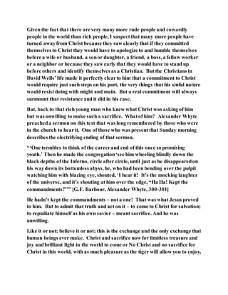 Given the fact that there are very many more rude people and cowardly
people in the world than rich people, I suspectthat many more people have
turned awayfrom Christ because they saw clearly that if they committed
themselves to Christ they would have to apologize to and humble themselves
before a wife or husband, a sonor daughter, a friend, a boss, a fellow worker
or a neighbor or because they saw early that they would have to stand up
before others and identify themselves as a Christian. But the Christians in
David Wells’ life made it perfectly clearto him that a commitment to Christ
would require just such steps on his part, the very things that his sinful nature
would resist doing with might and main. But a real commitment will always
surmount that resistance and it did in his case.
But, back to that rich young man who knew what Christ was asking of him
but was unwilling to make such a sacrifice. Whatof him? Alexander Whyte
preacheda sermon on this text that was long remembered by those who were
in the church to hear it. One of those who was present that Sunday morning
describes the electrifying ending of that sermon.
“‘One trembles to think of the careerand end of this once so promising
youth.’ Then he made the congregation‘see him wheeling blindly down the
black depths of the Inferno, circle after circle, until just as he disappearedon
his waydown its bottomless abyss, he, who had been bending over the pulpit
watching him with blazing eye, shouted, ‘I hear it! It’s the mocking laughter
of the universe, and it’s shouting at him over the edge, “Ha Ha! Kept the
commandments!”’” [G.F. Barbour, Alexander Whyte, 300-301]
He hadn’t kept the commandments – not a one! That was what Jesus proved
to him. But to admit that truth and act on it – to come to Christ for salvation;
to repudiate himself as his own savior – meant sacrifice. And he was
unwilling.
Like it or not; believe it or not; this is the exchange and the only exchange that
human beings ever make. Christ and sacrifice now for limitless treasure and
joy and brilliant light in the world to come or No Christ and no sacrifice for
Christ in this world, with as much pleasure as the tiger will allow you to enjoy,
 