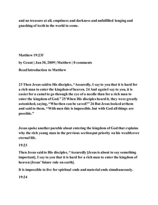 and no treasure at all, emptiness and darkness and unfulfilled longing and
gnashing of teeth in the world to come.
Matthew 19:23f
by Grant | Jan30, 2009 | Matthew | 0 comments
ReadIntroduction to Matthew
23 Then Jesus saidto His disciples, “Assuredly, I sayto you that it is hard for
a rich man to enter the kingdom of heaven. 24 And againI say to you, it is
easierfor a camelto go through the eye of a needle than for a rich man to
enter the kingdom of God.” 25 When His disciples heard it, they were greatly
astonished, saying, “Who then can be saved?” 26 But Jesus lookedatthem
and said to them, “With men this is impossible, but with God all things are
possible.”
Jesus spoke anotherparable about entering the kingdom of God that explains
why the rich young man in the previous sectionput priority on his wealthover
eternal life.
19:23
Then Jesus saidto His disciples, “Assuredly [Jesus is about to say something
important], I say to you that it is hard for a rich man to enter the kingdom of
heaven [Jesus’future rule on earth].
It is impossible to live for spiritual ends and material ends simultaneously.
19:24
 