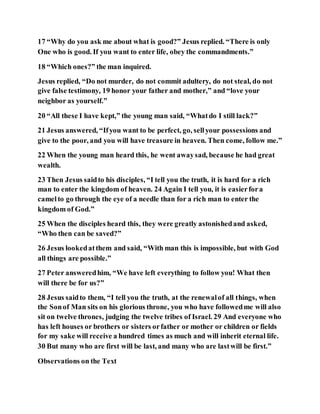 17 “Why do you ask me about what is good?” Jesus replied. “There is only
One who is good. If you want to enter life, obey the commandments.”
18 “Which ones?” the man inquired.
Jesus replied, “Do not murder, do not commit adultery, do not steal, do not
give false testimony, 19 honor your father and mother,” and “love your
neighbor as yourself.”
20 “All these I have kept,” the young man said, “Whatdo I still lack?”
21 Jesus answered, “Ifyou want to be perfect, go, sellyour possessions and
give to the poor, and you will have treasure in heaven. Then come, follow me.”
22 When the young man heard this, he went awaysad, because he had great
wealth.
23 Then Jesus saidto his disciples, “I tell you the truth, it is hard for a rich
man to enter the kingdom of heaven. 24 Again I tell you, it is easierfora
camelto go through the eye of a needle than for a rich man to enter the
kingdom of God.”
25 When the disciples heard this, they were greatly astonishedand asked,
“Who then can be saved?”
26 Jesus lookedatthem and said, “With man this is impossible, but with God
all things are possible.”
27 Peter answeredhim, “We have left everything to follow you! What then
will there be for us?”
28 Jesus saidto them, “I tell you the truth, at the renewalof all things, when
the Sonof Man sits on his glorious throne, you who have followedme will also
sit on twelve thrones, judging the twelve tribes of Israel. 29 And everyone who
has left houses or brothers or sisters orfather or mother or children or fields
for my sake will receive a hundred times as much and will inherit eternal life.
30 But many who are first will be last, and many who are lastwill be first.”
Observations on the Text
 