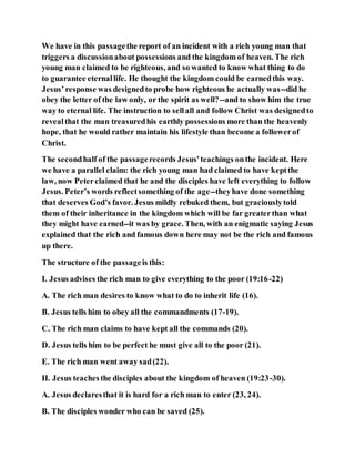 We have in this passagethe report of an incident with a rich young man that
triggers a discussionabout possessions and the kingdom of heaven. The rich
young man claimed to be righteous, and so wanted to know what thing to do
to guarantee eternallife. He thought the kingdom could be earnedthis way.
Jesus’response was designedto probe how righteous he actually was--did he
obey the letter of the law only, or the spirit as well?--and to show him the true
way to eternal life. The instruction to sellall and follow Christ was designedto
revealthat the man treasuredhis earthly possessions more than the heavenly
hope, that he would rather maintain his lifestyle than become a followerof
Christ.
The secondhalf of the passagerecords Jesus’teachings onthe incident. Here
we have a parallel claim: the rich young man had claimed to have keptthe
law, now Peterclaimed that he and the disciples have left everything to follow
Jesus. Peter’s words reflectsomething of the age--theyhave done something
that deserves God’s favor. Jesus mildly rebuked them, but graciouslytold
them of their inheritance in the kingdom which will be far greaterthan what
they might have earned--it was by grace. Then, with an enigmatic saying Jesus
explained that the rich and famous down here may not be the rich and famous
up there.
The structure of the passageis this:
I. Jesus advises the rich man to give everything to the poor (19:16-22)
A. The rich man desires to know what to do to inherit life (16).
B. Jesus tells him to obey all the commandments (17-19).
C. The rich man claims to have kept all the commands (20).
D. Jesus tells him to be perfect he must give all to the poor (21).
E. The rich man went away sad(22).
II. Jesus teachesthe disciples about the kingdom of heaven (19:23-30).
A. Jesus declaresthat it is hard for a rich man to enter (23, 24).
B. The disciples wonder who can be saved (25).
 