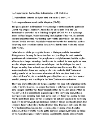 C. Jesus explains that nothing is impossible with God (26).
D. Peterclaims that the disciples have left all for Christ (27)
E. Jesus promises rewards in the kingdom (28-30).
The passageis not a miraculous work passage to authenticate the person of
Christ--we are past that now. And it has no quotations from the Old
Testamentto show that he is fulfilling the plan of God. No, it is a passage
about the teaching of Jesus on entering the kingdom of heaven, in a culture
that misunderstood the relationship betweenthe priorities of this life and
those of the life to come. Jesus is here seenas one who has authority; and so
the young man seekshim out for the answer. But the man wants the best of
both worlds.
In both halves of the passagethe format is dialogue, and the two sets of
dialogue open the way for Jesus to offer clearteachings. In both parts the
questions and statements of the people seemstraightforward; but the replies
of Jesus have deeper meanings that have to be studied. So once againwe have
a rather simple encounter that uses dialogue; but the dialogue has much
deeper meaning than a simple question and answerdiscussion. Therefore, to
understand what Jesus was saying, we have to study the Old Testament
backgrounda bit on the commandments and their use, then look at the
culture of Jesus’day to see what the prevailing ideas were, and then look at
parallel passagesand teachings in the New Testamenton salvation.
There are a few difficulties in the passagethat will need to be explained in the
study. The first is Jesus’statementthat there is only One who is good. Some
have thought that this was Jesus’indicationthat he was not good, or that he
was not God. But since it is in a question posed to the young man, it has a
more profound meaning than that, as we shall see. Jesus wasasking the man
why he called him good; he was looking for an acknowledgmentby the young
man of who he was, and a commitment to follow him as Lord and Savior. The
secondis Jesus’advice to sell all and follow him. That does not sound like the
New Testamentteaching on the Gospel, as the response ofthe disciples
indicates. If that were the way to getto heaven’s kingdom, it would be based
on works and not grace, but even more significantly, hardly anyone would
 