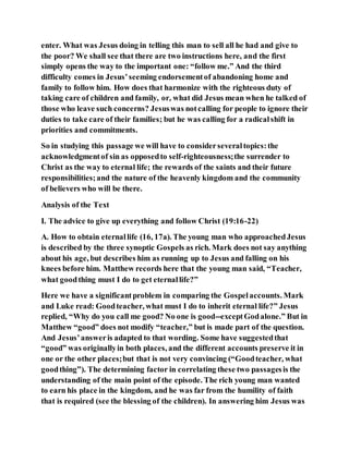enter. What was Jesus doing in telling this man to sell all he had and give to
the poor? We shall see that there are two instructions here, and the first
simply opens the way to the important one: “follow me.” And the third
difficulty comes in Jesus’seeming endorsementof abandoning home and
family to follow him. How does that harmonize with the righteous duty of
taking care of children and family, or, what did Jesus mean when he talked of
those who leave such concerns? Jesuswas notcalling for people to ignore their
duties to take care of their families; but he was calling for a radicalshift in
priorities and commitments.
So in studying this passage we will have to considerseveraltopics:the
acknowledgmentof sin as opposedto self-righteousness;the surrender to
Christ as the way to eternal life; the rewards of the saints and their future
responsibilities;and the nature of the heavenly kingdom and the community
of believers who will be there.
Analysis of the Text
I. The advice to give up everything and follow Christ (19:16-22)
A. How to obtain eternallife (16, 17a). The young man who approachedJesus
is described by the three synoptic Gospels as rich. Mark does not say anything
about his age, but describes him as running up to Jesus and falling on his
knees before him. Matthew records here that the young man said, “Teacher,
what goodthing must I do to get eternallife?”
Here we have a significantproblem in comparing the Gospelaccounts. Mark
and Luke read: Goodteacher, what must I do to inherit eternal life?” Jesus
replied, “Why do you call me good? No one is good--exceptGodalone.” But in
Matthew “good” does not modify “teacher,” but is made part of the question.
And Jesus’answeris adapted to that wording. Some have suggestedthat
“good” was originallyin both places, and the different accounts preserve it in
one or the other places;but that is not very convincing (“Goodteacher, what
goodthing”). The determining factor in correlating these two passagesis the
understanding of the main point of the episode. The rich young man wanted
to earn his place in the kingdom, and he was far from the humility of faith
that is required (see the blessing of the children). In answering him Jesus was
 