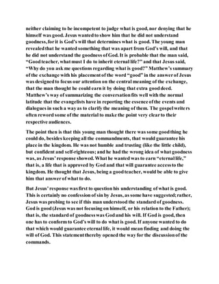 neither claiming to be incompetent to judge what is good, nor denying that he
himself was good. Jesus wantedto show him that he did not understand
goodness,forit is God’s will that determines what is good. The young man
revealedthat he wanted something that was apart from God’s will, and that
he did not understand the goodness ofGod. It is probable that the man said,
“Goodteacher, whatmust I do to inherit eternal life?” and that Jesus said,
“Why do you ask me questions regarding what is good?” Matthew’s summary
of the exchange with his placementof the word “good” in the answerof Jesus
was designedto focus our attention on the central meaning of the exchange,
that the man thought he could earn it by doing that extra gooddeed.
Matthew’s way of summarizing the conversationfits well with the normal
latitude that the evangelists have in reporting the essenceofthe events and
dialogues in such a wayas to clarify the meaning of them. The gospelwriters
often reword some of the material to make the point very clearto their
respective audiences.
The point then is that this young man thought there was some goodthing he
could do, besides keeping all the commandments, that would guarantee his
place in the kingdom. He was not humble and trusting (like the little child),
but confident and self-righteous;and he had the wrong idea of what goodness
was, as Jesus’response showed. Whathe wanted was to earn “eternallife,”
that is, a life that is approved by God and that will guarantee accessto the
kingdom. He thought that Jesus, being a goodteacher, would be able to give
him that answerof what to do.
But Jesus’response wasfirst to question his understanding of what is good.
This is certainly no confession of sin by Jesus, as some have suggested;rather,
Jesus was probing to see if this man understood the standard of goodness.
God is good(Jesus was not focusing on himself, or his relation to the Father);
that is, the standard of goodnesswas Godand his will. If God is good, then
one has to conform to God’s will to do what is good. If anyone wanted to do
that which would guarantee eternallife, it would mean finding and doing the
will of God. This statementthereby opened the way for the discussionof the
commands.
 