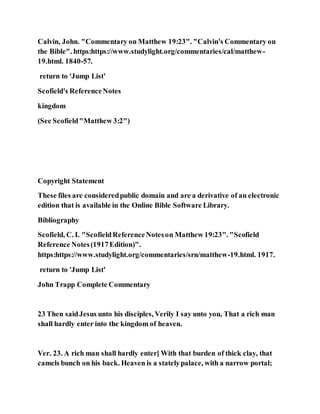 Calvin, John. "Commentary on Matthew 19:23". "Calvin's Commentary on
the Bible". https:https://www.studylight.org/commentaries/cal/matthew-
19.html. 1840-57.
return to 'Jump List'
Scofield's ReferenceNotes
kingdom
(See Scofield"Matthew 3:2")
Copyright Statement
These files are consideredpublic domain and are a derivative of an electronic
edition that is available in the Online Bible Software Library.
Bibliography
Scofield, C. I. "ScofieldReferenceNoteson Matthew 19:23". "Scofield
Reference Notes(1917Edition)".
https:https://www.studylight.org/commentaries/srn/matthew-19.html. 1917.
return to 'Jump List'
John Trapp Complete Commentary
23 Then saidJesus unto his disciples, Verily I say unto you, That a rich man
shall hardly enter into the kingdom of heaven.
Ver. 23. A rich man shall hardly enter] With that burden of thick clay, that
camels bunch on his back. Heaven is a statelypalace, with a narrow portal;
 