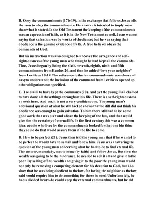 B. Obey the commandments (17b-19). In the exchange that follows Jesus tells
the man to obey the commandments. His answeris intended to imply more
than what is stated. In the Old Testamentthe keeping of the commandments
was an expressionof faith, as it is in the New Testamentas well. Jesus was not
saying that salvation was by works ofobedience;but he was saying that
obedience is the genuine evidence of faith. A true believer obeys the
commands of God.
But his instruction was also designedto uncover the arrogance andself-
righteousness ofthe young man who thought he had kept all the commands.
Thus, Jesus beganby listing the sixth, seventh, eighth, ninth and fifth
commandments from Exodus 20; and then he added “love your neighbor”
from Leviticus 19:18. The reference to the ten commandments was clearand
easyto understand; the inclusion of the command from Leviticus opened up
other obligations not specified.
C. The claim to have kept the commands (20). And yet the young man claimed
to have done all these things throughout his life. There is a self-righteousness
at work here. And yet, it is not a very confident one. The young man’s
additional question of what he still lackedshows that he still did not think his
obedience was enoughto gain salvation. To him there still had to be some
goodwork that was over and above the keeping of the law, and that would
give him the certainty of eternallife. In the first century this was a common
idea: people who lived by the commandments lookedfor that one big thing
they could do that would assure them of the life to come.
D. How to be perfect (21). Jesus then told the young man that if he wantedto
be perfect he would have to sell all and follow him. Jesus was answering the
question of the young man concerning what he had to do to find eternal life.
The answer, essentially, was to come (by faith) and follow Jesus. Butsince the
wealth was going to be the hindrance, he needed to sell it all and give it to the
poor. By selling off his wealthand giving it to the poor the young man would
not only be removing a competing element for his devotion to God, but also
show that he was being obedient to the law, for loving the neighbor as the law
said would require him to do something for those in need. Unfortunately, he
had a divided heart--he could keepthe external commandments, but he did
 