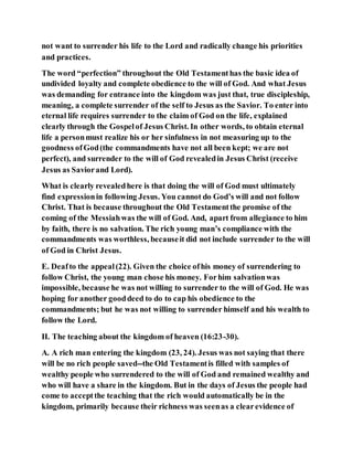 not want to surrender his life to the Lord and radically change his priorities
and practices.
The word “perfection” throughout the Old Testamenthas the basic idea of
undivided loyalty and complete obedience to the will of God. And what Jesus
was demanding for entrance into the kingdom was just that, true discipleship,
meaning, a complete surrender of the self to Jesus as the Savior. To enter into
eternal life requires surrender to the claim of God on the life, explained
clearly through the Gospelof Jesus Christ. In other words, to obtain eternal
life a personmust realize his or her sinfulness in not measuring up to the
goodness ofGod(the commandments have not all been kept; we are not
perfect), and surrender to the will of God revealedin Jesus Christ (receive
Jesus as Saviorand Lord).
What is clearly revealedhere is that doing the will of God must ultimately
find expressionin following Jesus. You cannot do God’s will and not follow
Christ. That is because throughout the Old Testamentthe promise of the
coming of the Messiahwas the will of God. And, apart from allegiance to him
by faith, there is no salvation. The rich young man’s compliance with the
commandments was worthless, becauseit did not include surrender to the will
of God in Christ Jesus.
E. Deafto the appeal(22). Given the choice ofhis money of surrendering to
follow Christ, the young man chose his money. Forhim salvationwas
impossible, because he was not willing to surrender to the will of God. He was
hoping for another gooddeed to do to cap his obedience to the
commandments; but he was not willing to surrender himself and his wealth to
follow the Lord.
II. The teaching about the kingdom of heaven (16:23-30).
A. A rich man entering the kingdom (23, 24). Jesus was not saying that there
will be no rich people saved--the Old Testamentis filled with samples of
wealthy people who surrendered to the will of God and remained wealthy and
who will have a share in the kingdom. But in the days of Jesus the people had
come to acceptthe teaching that the rich would automatically be in the
kingdom, primarily because their richness was seenas a clearevidence of
 