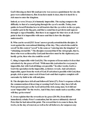 God’s blessing on their life (and poverty was seenas a punishment for sin--the
poor were calledsinners). But Jesus here made it clear, that it is hard for a
rich man to enter the kingdom.
Indeed, as verse 24 says, it is humanly impossible. The saying compares the
difficulty to that of a camelgoing through the eye of a needle. Today, tour
guides in Israel/Palestine love to tell tourists that the eye refers to the eye gate,
a smaller gate in the big gate, and that a camel has to get down and squeeze
through--a sign of humility. But there is no support for that view at all. Jesus’
point is that it is impossible with men--and that is how the disciples
understood it.
B. Who can be saved(25)? Jesus’answergreatlyastonishedthe disciples. It
went againstthe conventional thinking of the day. They askedwho could be
saved? In this context“saved” is the same as “entering into the kingdom” or
“obtaining eternallife.” The disciples reasonedthat if the rich people, that is,
those who were so blessedby God (and therefore must be the righteous), can
hardly getin, then who else could be saved?
C. thing is impossible with God (26). The response ofJesus makes it clearthat
salvationis by the grace of God: “With man this (salvation for everyone) is
impossible, but with God all things are possible.” In other words, God is a
God who specializes in the impossible, as history reveals. And salvationis
impossible, apart from the work of God. If salvation is possible with God, then
people, rich or poor, must seek it from God--and that requires complete self-
surrender by faith to his will and plan.
D. The disciples have left all and followedChrist (27). Peter’s response reflects
the common notion of deserving or earning God’s favor--they have left all,
Peterprotested, just as the Lord advised the rich young man. So it did not
seem“impossible” for the twelve. And if they have made such a sacrifice, what
will they getin return?
E. Jesus explains that the rewards are by grace (28-30). Jesus did not
immediately rebuke Peter’s contention, but his answerultimately showed
Peterthat he had missed the point. The reward that is to come to them, the
twelve, in the day of renewal, as well as for all believers, far surpasses any
 