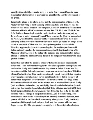 sacrifice they might have made here. It is not a fair reward, if people were
looking for what is fair; it is a rewardtoo greatfor the sacrifice, becauseit is
by grace.
Jesus looks aheadto his glorious reign at the consummationof the ages (the
“renewal” referring to the beginning of the kingdom) and declares that his
followers will have a share in that kingdom. The New Testamentteaches that
believers will rule with Christ on earth (see Rev. 5:9, 10; Luke 22:30;1 Cor.
6:2). But here Jesus singles out the twelve to sit on twelve thrones judging
Israel. Some scholars interpret “Israel” here to mean the Church, symbolized
by “Israel,” and that the apostles will have some authority over the whole
company of the redeemed. But that view does not do justice to the usage of the
terms in the Book of Matthew that clearlydistinguishes Israeland the
Gentiles. Apparently Jesus was promising that the twelve apostles would
judge national Israel at the consummation, probably for its rejectionof its
Messiah. Clearly, Jesus is the judge who pardons and condemns; but he has
chosento share the administrative duties in his kingdom with those who have
proven faithful.
Jesus then extended the promise of rewards to all who made sacrifices to
follow him. Here he was referring to the costof discipleship: some people had
to abandon family relationships when they chose to follow Christ, and for
them there will be full and abundant compensationin the kingdom. This kind
of sacrifice is often hard for westerners to understand, especiallyin a country
where people generallydo not care what others believe. But in the days of
Jesus whenpeople left the traditions of the family and the teachings of the
Pharisees andfollowedJesus alone, it often meant a radical break with family
(and it still does in families that are rigidly Jewish, and also Islamic). Jesus is
not saying that people should abandon their little children and not fulfill their
family responsibilities. However, Jesus was declaring that to be his disciple
meant a radical change in the priorities in life. And if by following Jesus
someone has sacrificeda relationship with a family or family member, that
person will find in the Messianic community a far greaterfamily that truly
cares for all things spiritual and practical; and that person will also have
found eternal life. The language Jesus usedhere is figurative: abandoning a
 