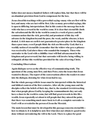 father does not mean a hundred fathers will replace him, but that there will be
an abundant provision from God to compensate for the loss.
Jesus closedhis teachings with a proverbial saying--many who are first will be
last, and many who are last will be first. Like so many proverbial sayings, this
is open to differing interpretations. But in this context the message has to do
with who has a reward in the world to come. It is clearthat eternallife (both
the salvationand the life in the world to come)is a work of grace;and the
common notion that the rich, powerful, and prominent of this day will
advance in the kingdom beyond the poor, the weak, andthe obscure, is here
denied. A rich man on earth is not guaranteeda greaterplace in the kingdom
than a poor man, even if people think the rich are blessedby God; that is a
worldly notion of eternallife (remember that the widow who gave a pittance
was receivedby God above those who sounded the trumpet). Those who
surrender to the Lord with a childlike trust will find advancement in the
kingdom and greatreward; but that surrender will involve being willing to
relinquish all that this world has provided for the sake ofserving Christ.
Concluding Observations
Again dialogue serves as the effective way of communicating truth. The
questions of the young man first, and then Peter, raise the issues that Jesus
wanted to discuss. The report of the conversations allows the readers to enter
into the dialogue, listening for what Jesus had to say.
But the whole passagewithits issues must be interpreted within the historical
and biblical contexts of the first centuries. After all, the young man and the
disciples reflect the beliefs of their day, that is, the standard Jewishteaching
that when people please Godby keeping the commandments they not only
have a share in the world to come, but will find greatrewards in this life--
wealth. Jesus repeatedlyset about to tell people that they missed the point,
that there was something much more basic to it all--a complete surrender to
God’s will as revealedin the person of Jesus the Messiah.
The main lessonthat must be developedin this passageconcerns eternallife--
how to obtain it. It is helpful to note first what does not obtain it--goodworks
done without surrendering the will to the Lord. There is a place for good
 
