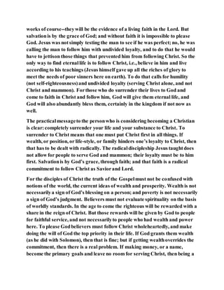 works of course--theywill be the evidence of a living faith in the Lord. But
salvationis by the grace of God; and without faith it is impossible to please
God. Jesus was notsimply testing the man to see if he was perfect; no, he was
calling the man to follow him with undivided loyalty, and to do that he would
have to jettison those things that prevented him from following Christ. So the
only way to find eternallife is to follow Christ, i.e., believe in him and live
according to his teachings (Jesus himself gave up all the riches of glory to
meet the needs of poor sinners here on earth). To do that calls for humility
(not self-righteousness)and undivided loyalty (serving Christ alone, and not
Christ and mammon). Forthose who do surrender their lives to God and
come to faith in Christ and follow him, God will give them eternal life, and
God will also abundantly bless them, certainly in the kingdom if not now as
well.
The practicalmessageto the personwho is considering becoming a Christian
is clear:completely surrender your life and your substance to Christ. To
surrender to Christ means that one must put Christ first in all things. If
wealth, or position, or life-style, or family hinders one’s loyalty to Christ, then
that has to be dealt with radically. The radicaldiscipleship Jesus taughtdoes
not allow for people to serve God and mammon; their loyalty must be to him
first. Salvationis by God’s grace, through faith; and that faith is a radical
commitment to follow Christ as Saviorand Lord.
For the disciples of Christ the truth of the Gospelmust not be confused with
notions of the world, the current ideas of wealth and prosperity. Wealth is not
necessarilya sign of God’s blessing on a person; and poverty is not necessarily
a sign of God’s judgment. Believers must not evaluate spirituality on the basis
of worldly standards. In the age to come the righteous will be rewarded with a
share in the reign of Christ. But those rewards will be given by God to people
for faithful service, and not necessarilyto people who had wealth and power
here. To please Godbelievers must follow Christ wholeheartedly, and make
doing the will of God the top priority in their life. If God grants them wealth
(as he did with Solomon), then that is fine; but if getting wealthoverrides the
commitment, then there is a real problem. If making money, or a name,
become the primary goals and leave no room for serving Christ, then being a
 