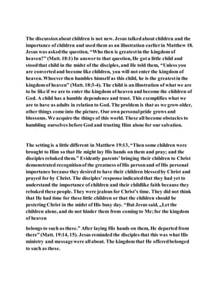 The discussionabout children is not new. Jesus talkedabout children and the
importance of children and used them as an illustration earlierin Matthew 18.
Jesus was askedthe question, “Who then is greatestin the kingdom of
heaven?” (Matt. 18:1) In answerto that question, He gota little child and
stoodthat child in the midst of the disciples, and He told them, “Unless you
are convertedand become like children, you will not enter the kingdom of
heaven. Whoever then humbles himself as this child, he is the greatestin the
kingdom of heaven” (Matt. 18:3-4). The child is an illustration of what we are
to be like if we are to enter the kingdom of heaven and become the children of
God. A child has a humble dependence and trust. This exemplifies what we
are to have as adults in relation to God. The problem is that as we grow older,
other things come into the picture. Our own personalpride grows and
blossoms. We acquire the things of this world. These all become obstacles to
humbling ourselves before God and trusting Him alone for our salvation.
The setting is a little different in Matthew 19:13, “Then some children were
brought to Him so that He might lay His hands on them and pray; and the
disciples rebuked them.” Evidently parents’ bringing their children to Christ
demonstrated recognitionof the greatness ofHis personand of His personal
importance because they desired to have their children blessedby Christ and
prayed for by Christ. The disciples’response indicatedthat they had yet to
understand the importance of children and their childlike faith because they
rebuked these people. They were jealous for Christ’s time. They did not think
that He had time for these little children or that the children should be
pestering Christ in the midst of His busy day. “But Jesus said, „Let the
children alone, and do not hinder them from coming to Me;for the kingdom
of heaven
belongs to such as these.‟ After laying His hands on them, He departed from
there” (Matt. 19:14, 15). Jesus reminded the disciples that this was what His
ministry and messagewere allabout. The kingdom that He offeredbelonged
to such as these.
 
