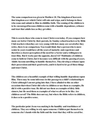 The same comparisonwas given in Matthew 18. The kingdom of heavenis
that kingdom over which Christ will rule and reign, and it belongs to those
who come and submit to Him in childlike faith. The coming of the children is
to be encouragedbecausechildren come with a humble dependence, reliance
and trust that adults lose as they get older.
This is seenin those who come to trust Christ even today. If you compare how
many are led to Christ by their parents, by Sunday schoolteachers orby Bible
Club teachers whenthey are very young with how many are savedafter they
retire, there is no comparison. You would think that a personwho is more
seniorin years would have all the years of maturity and experience and
therefore a clearerperception of the need for a Savior and a willingness to
trust Him. But it works just the opposite, doesn’t it? Multitudes of children
come to faith in Christ, but it becomes very difficult with the passing of years.
Adults become unwilling to humble themselves. Theydevelop a reliance upon
their possessionsand their goodworks, and it is hard to let go of those things
and trust Christ.
The children are a beautiful example of that willing humble dependence upon
Him. There may be some inference in this passageto a child’s relationship to
Christ although I am not going into that. I have alluded to this on other
occasions thatwhen Christ did refer to children or use them as examples, He
did it with a positive tone. He did not use them as examples of dirty little
sinners, but He used them as examples of what we all are to be like. Are
children saved? The Bible does not say, but where the Bible refers to children,
it does so in a positive sense.
The particular point Jesus was making is the humility and trustfulness of
children. They are willing to rely upon someone. Children put themselves in
someone else’s hands with the faith and the trust that they will be cared for.
 
