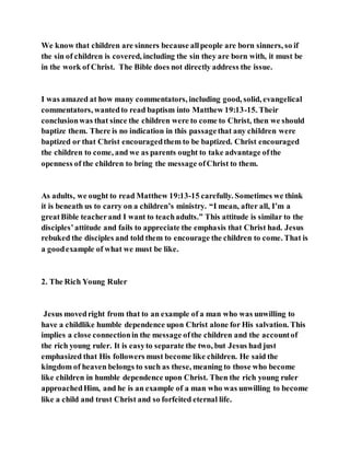 We know that children are sinners because allpeople are born sinners, so if
the sin of children is covered, including the sin they are born with, it must be
in the work of Christ. The Bible does not directly address the issue.
I was amazed at how many commentators, including good, solid, evangelical
commentators, wantedto read baptism into Matthew 19:13-15. Their
conclusionwas that since the children were to come to Christ, then we should
baptize them. There is no indication in this passagethat any children were
baptized or that Christ encouragedthem to be baptized. Christ encouraged
the children to come, and we as parents ought to take advantage ofthe
openness of the children to bring the message ofChrist to them.
As adults, we ought to read Matthew 19:13-15 carefully. Sometimes we think
it is beneath us to carry on a children’s ministry. “I mean, after all, I’m a
greatBible teacherand I want to teachadults.” This attitude is similar to the
disciples’attitude and fails to appreciate the emphasis that Christ had. Jesus
rebuked the disciples and told them to encourage the children to come. That is
a goodexample of what we must be like.
2. The Rich Young Ruler
Jesus movedright from that to an example of a man who was unwilling to
have a childlike humble dependence upon Christ alone for His salvation. This
implies a close connectionin the message ofthe children and the accountof
the rich young ruler. It is easyto separate the two, but Jesus had just
emphasized that His followers must become like children. He said the
kingdom of heaven belongs to such as these, meaning to those who become
like children in humble dependence upon Christ. Then the rich young ruler
approachedHim, and he is an example of a man who was unwilling to become
like a child and trust Christ and so forfeited eternal life.
 