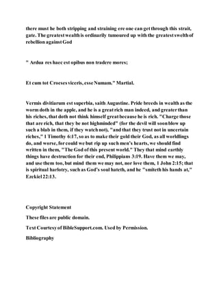 there must he both stripping and straining ere one can getthrough this strait,
gate. The greatestwealthis ordinarily tumoured up with the greatestswelthof
rebellion againstGod
" Ardua res haec est opibus non tradere mores;
Et cum tot Croesesviceris, esseNumam." Martial.
Vermis divitiarum est superbia, saith Augustine. Pride breeds in wealth as the
worm doth in the apple, and he is a greatrich man indeed, and greaterthan
his riches, that doth not think himself greatbecause he is rich. "Charge those
that are rich, that they be not highminded" (for the devil will soonblow up
such a blab in them, if they watchnot), "and that they trust not in uncertain
riches," 1 Timothy 6:17, so as to make their gold their God, as all worldlings
do, and worse, forcould we but rip up such men’s hearts, we should find
written in them, "The God of this present world." They that mind earthly
things have destruction for their end, Philippians 3:19. Have them we may,
and use them too, but mind them we may not, nor love them, 1 John 2:15; that
is spiritual harlotry, such as God’s soul hateth, and he "smiteth his hands at,"
Ezekiel22:13.
Copyright Statement
These files are public domain.
Text Courtesyof BibleSupport.com. Used by Permission.
Bibliography
 
