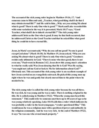 The accountof the rich young ruler begins in Matthew 19:16, 17, “And
someone came to Him and said, „Teacher, whatgoodthing shall I do that I
may obtain eternal life?‟ And He said to him, „Why are you asking Me about
what is good? There is only One who is good.‟” Mark andLuke recordedthis
with some variation in the way it is presented. Mark 10:17 says, “Good
Teacher, whatshall I do to inherit eternal life?” The rich young ruler
addressedChrist as the One who is good. It may be that both occurred, that
he addressedChrist as the Good Teacherandthat he askedHim what good
thing he could do to have eternal life.
Jesus, in Mark’s accountsaid, “Why do you call me good? No one is good
exceptGod alone” (Mark 10:18). In Matthew 19, Jesus asked, “Whyare you
asking Me about what is good? There is only One who is good.” Goodness
resides only ultimately in God. “There is none who does good, there is not
even one,” Paul wrote in Romans 3:12. Jesus drew this young man’s attention
to what he really said. Was Jesus denying that He is God? Was He saying,
“you ought not call me God or look to Me for information about God?”
Obviously not. This accountof the rich young ruler is an excellent example of
how Jesus carriedon an evangelistic outreach. He picked this young man up
right where he was and gently but clearly moved him to the point where he
needed to be.
The rich young ruler is called the rich young ruler because he was all three.
He was rich, he was young and he was a ruler. There is nothing original in the
title. He is calledyoung in Matthew 19:22, “When the young man heard this
statement.” This could refer to someone anywhere up to 40 years of age so he
was young relatively speaking. Luke 18:18 calls him a ruler which indicates he
was probably a ruler in the localsynagogue, “Aruler questioned Him.” This
would mean he was a religious man with a position of power and authority in
the religious community. And he was very rich. At the end of Matthew 19:22,
it says “he was one who owned much property.”
 