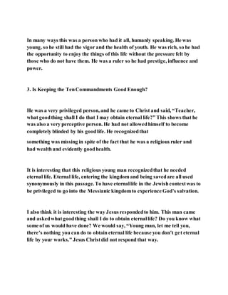 In many ways this was a person who had it all, humanly speaking. He was
young, so he still had the vigor and the health of youth. He was rich, so he had
the opportunity to enjoy the things of this life without the pressure felt by
those who do not have them. He was a ruler so he had prestige, influence and
power.
3. Is Keeping the TenCommandments Good Enough?
He was a very privileged person, and he came to Christ and said, “Teacher,
what goodthing shall I do that I may obtain eternal life?” This shows that he
was also a very perceptive person. He had not allowedhimself to become
completely blinded by his goodlife. He recognizedthat
something was missing in spite of the fact that he was a religious ruler and
had wealthand evidently goodhealth.
It is interesting that this religious young man recognizedthat he needed
eternal life. Eternal life, entering the kingdom and being savedare all used
synonymously in this passage. To have eternallife in the Jewishcontextwas to
be privileged to go into the Messianic kingdomto experience God’s salvation.
I also think it is interesting the way Jesus respondedto him. This man came
and askedwhatgoodthing shall I do to obtain eternallife? Do you know what
some of us would have done? We would say, “Young man, let me tell you,
there’s nothing you can do to obtain eternal life because you don’t get eternal
life by your works.” Jesus Christdid not respond that way.
 